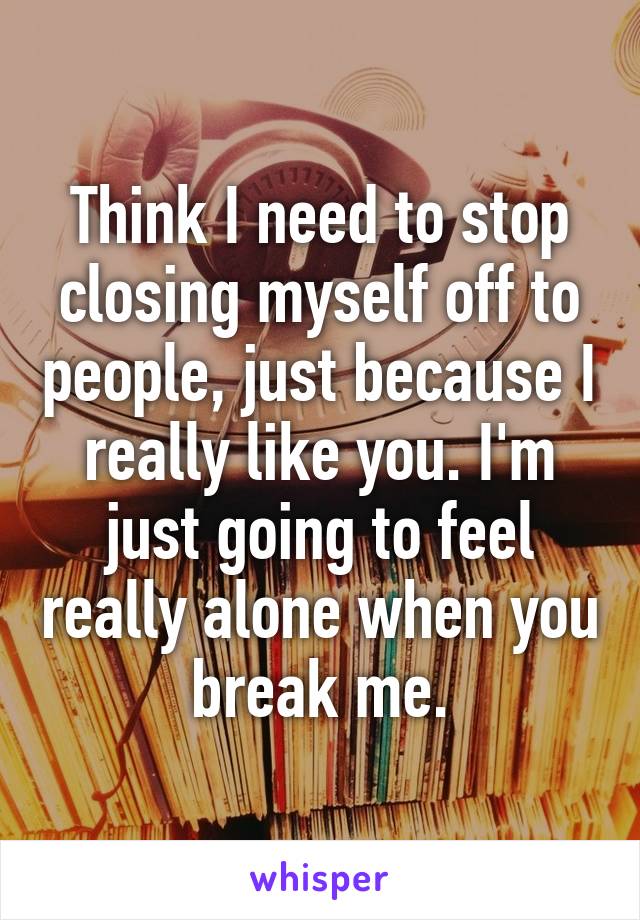 Think I need to stop closing myself off to people, just because I really like you. I'm just going to feel really alone when you break me.