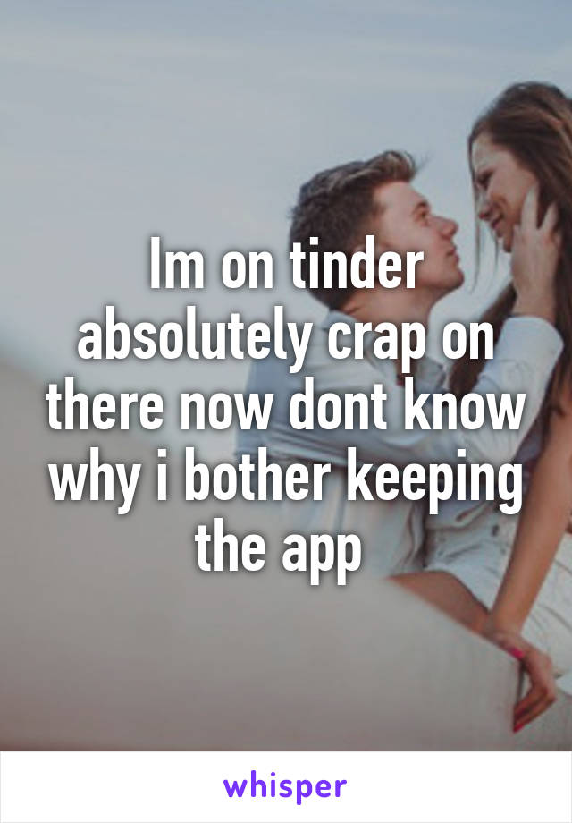 Im on tinder absolutely crap on there now dont know why i bother keeping the app 