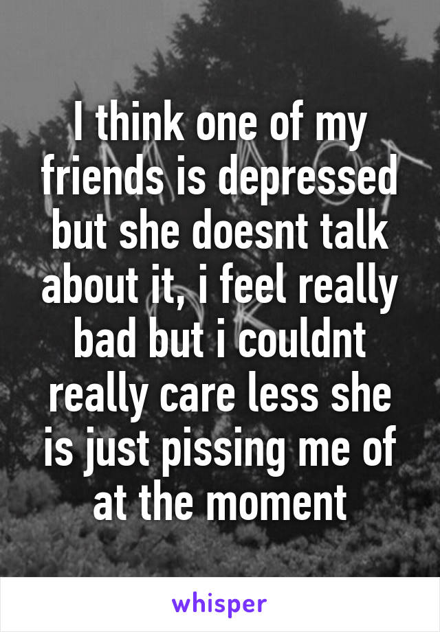 I think one of my friends is depressed but she doesnt talk about it, i feel really bad but i couldnt really care less she is just pissing me of at the moment