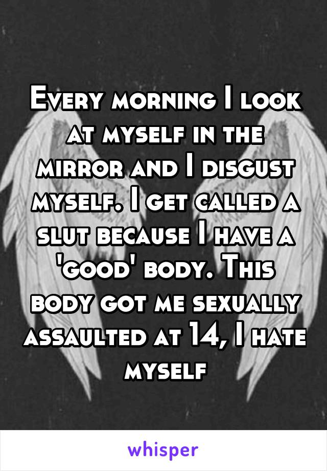 Every morning I look at myself in the mirror and I disgust myself. I get called a slut because I have a 'good' body. This body got me sexually assaulted at 14, I hate myself