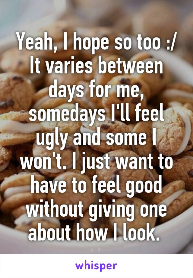 Yeah, I hope so too :/
It varies between days for me, somedays I'll feel ugly and some I won't. I just want to have to feel good without giving one about how I look. 