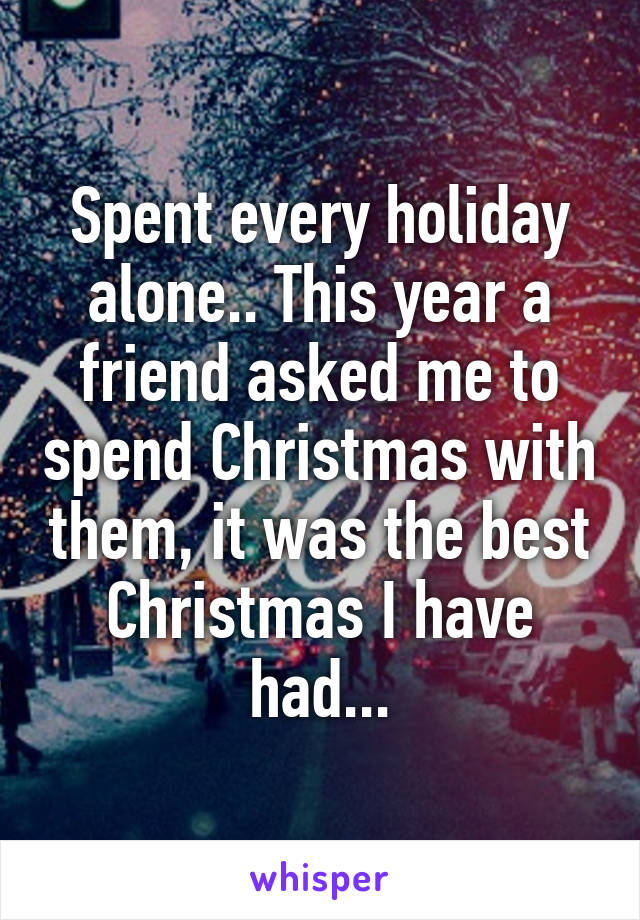 Spent every holiday alone.. This year a friend asked me to spend Christmas with them, it was the best Christmas I have had...