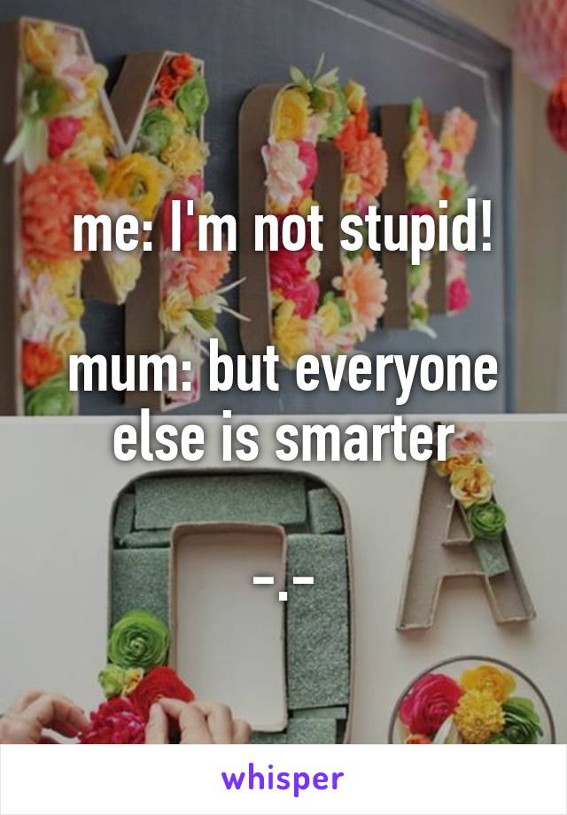 me: I'm not stupid!

mum: but everyone else is smarter

-.-