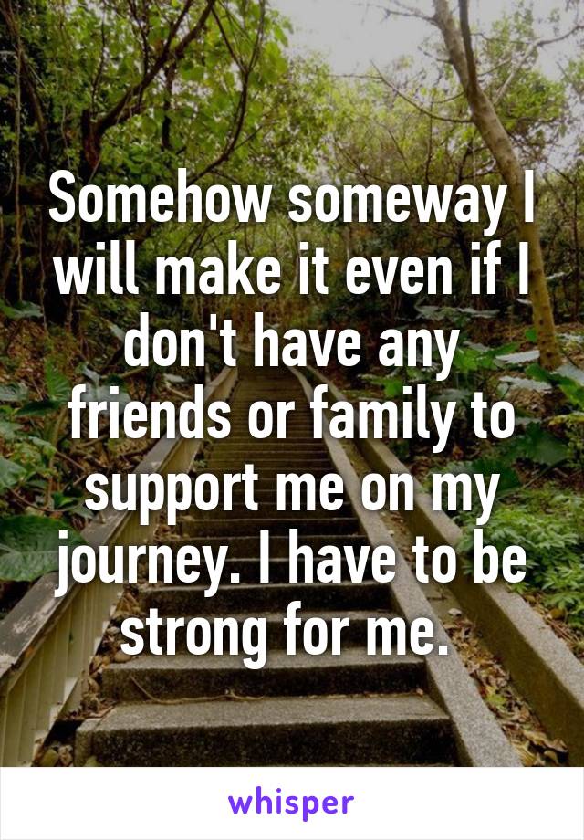 Somehow someway I will make it even if I don't have any friends or family to support me on my journey. I have to be strong for me. 