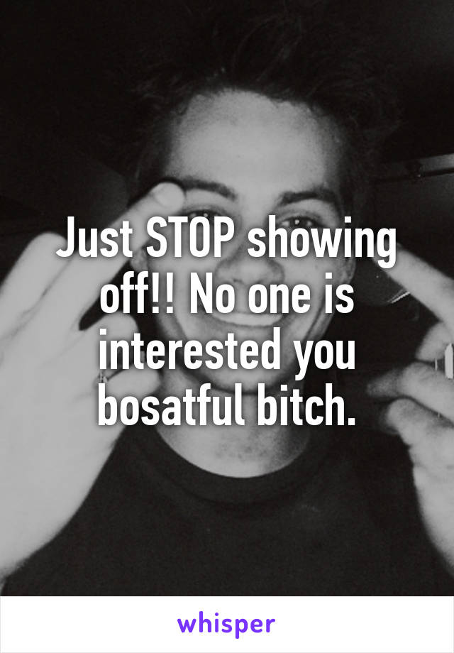 Just STOP showing off!! No one is interested you bosatful bitch.