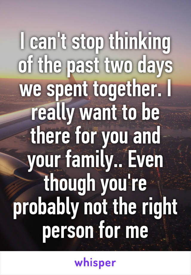 I can't stop thinking of the past two days we spent together. I really want to be there for you and your family.. Even though you're probably not the right person for me