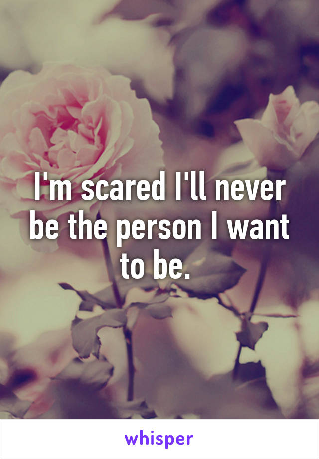 I'm scared I'll never be the person I want to be. 