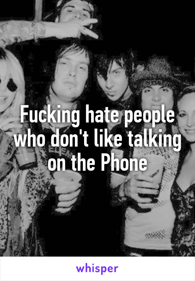 Fucking hate people who don't like talking on the Phone