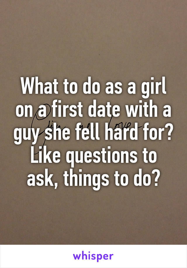 What to do as a girl on a first date with a guy she fell hard for? Like questions to ask, things to do?