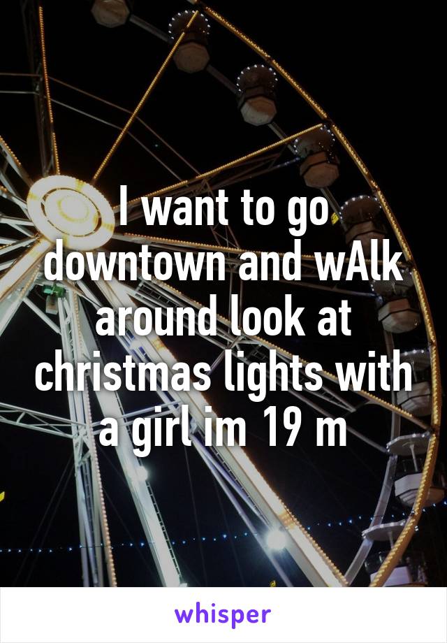 I want to go downtown and wAlk around look at christmas lights with a girl im 19 m