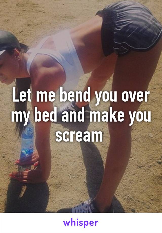 Let me bend you over my bed and make you scream 