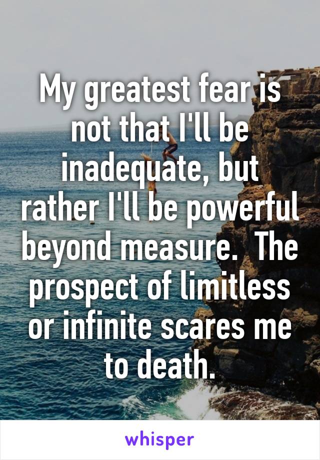 My greatest fear is not that I'll be inadequate, but rather I'll be powerful beyond measure.  The prospect of limitless or infinite scares me to death.