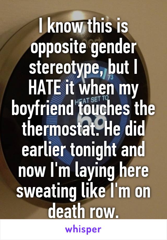 I know this is opposite gender stereotype, but I HATE it when my boyfriend touches the thermostat. He did earlier tonight and now I'm laying here sweating like I'm on death row.