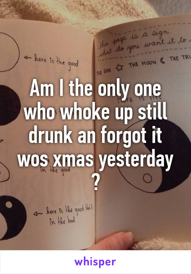 Am I the only one who whoke up still drunk an forgot it wos xmas yesterday ?