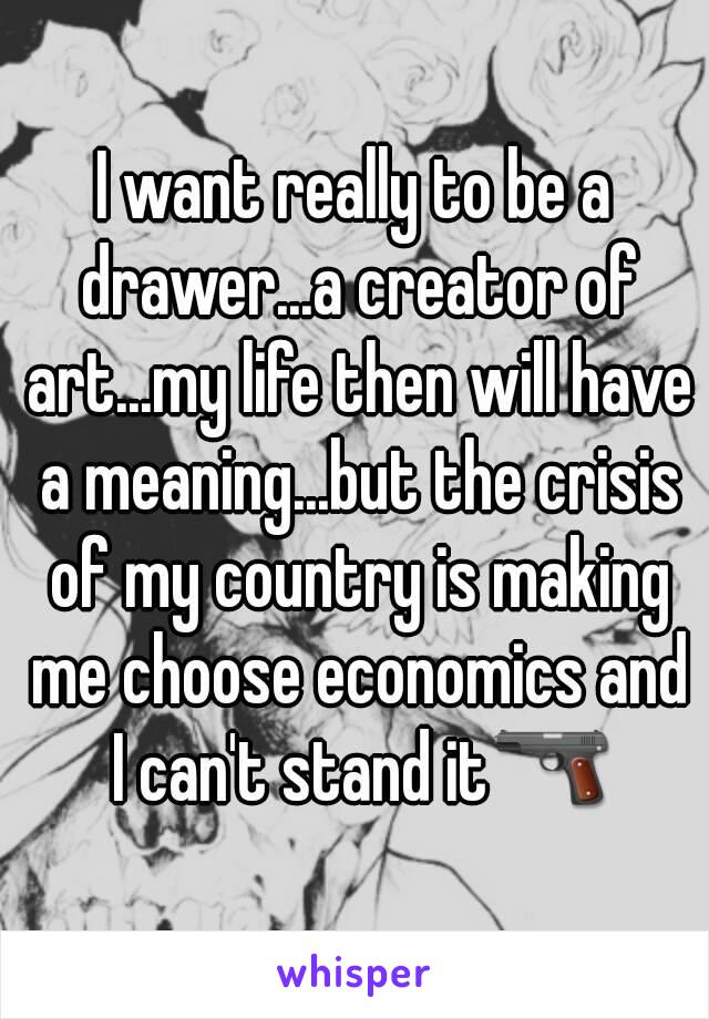 I want really to be a drawer...a creator of art...my life then will have a meaning...but the crisis of my country is making me choose economics and I can't stand it🔫