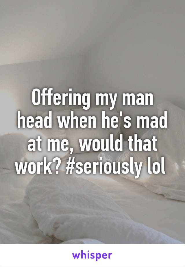 Offering my man head when he's mad at me, would that work? #seriously lol 