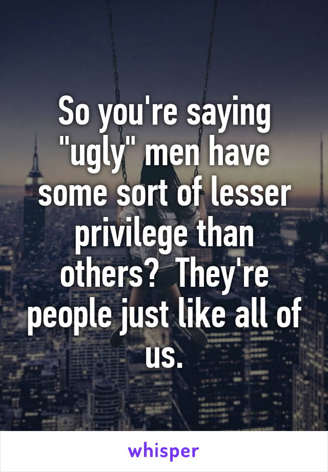 So you're saying "ugly" men have some sort of lesser privilege than others?  They're people just like all of us.