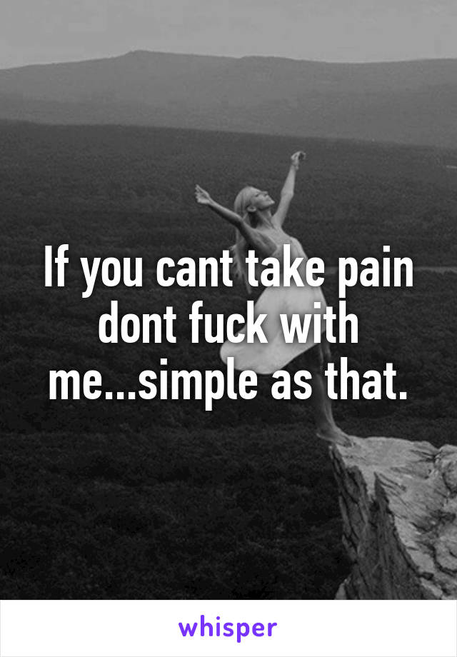 If you cant take pain dont fuck with me...simple as that.