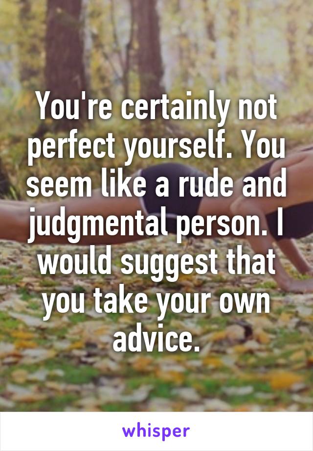 You're certainly not perfect yourself. You seem like a rude and judgmental person. I would suggest that you take your own advice.