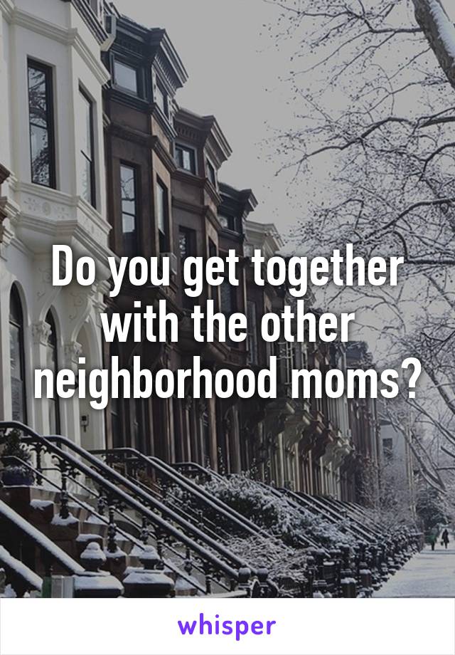 Do you get together with the other neighborhood moms?