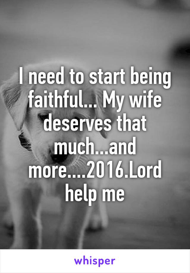 I need to start being faithful... My wife deserves that much...and more....2016.Lord help me