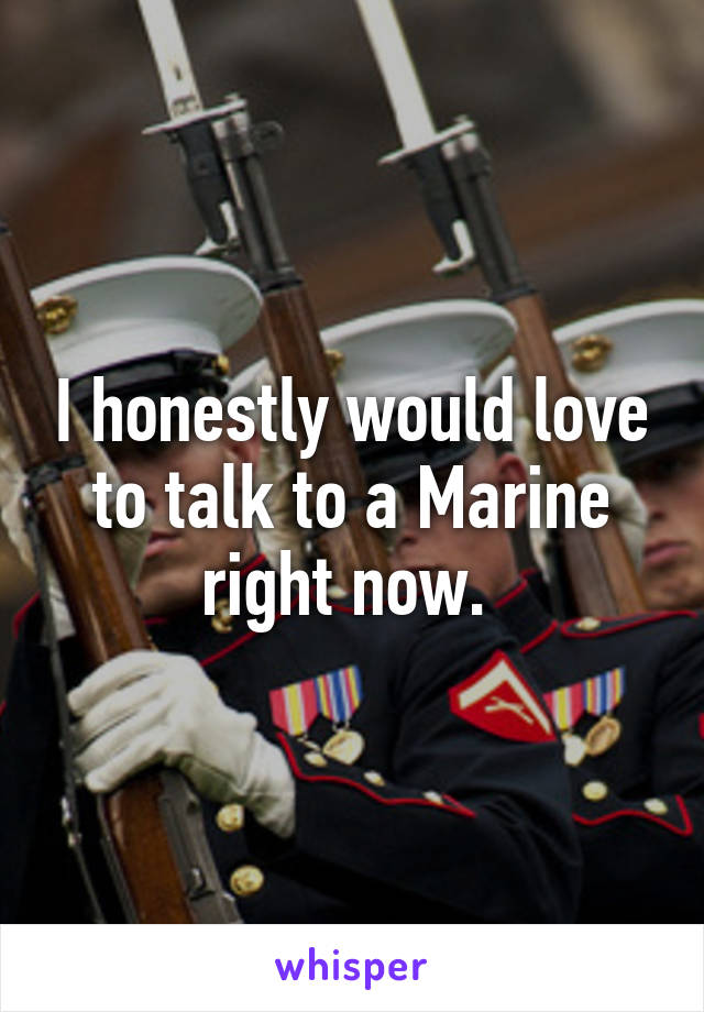 I honestly would love to talk to a Marine right now. 