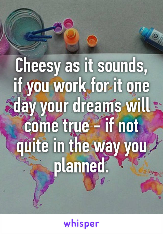 Cheesy as it sounds, if you work for it one day your dreams will come true - if not quite in the way you planned.