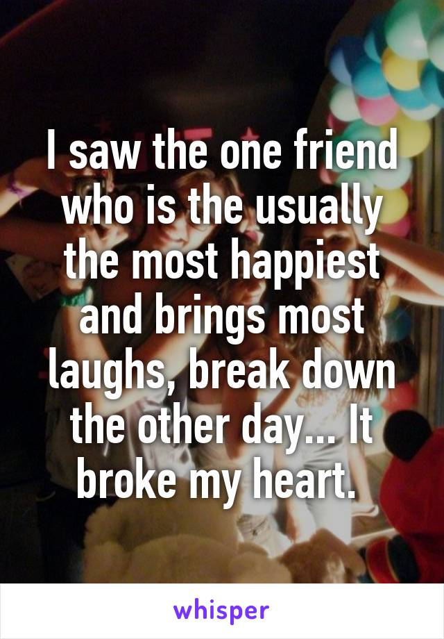 I saw the one friend who is the usually the most happiest and brings most laughs, break down the other day... It broke my heart. 