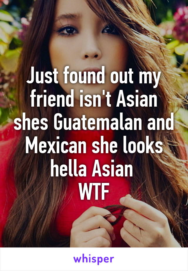 Just found out my friend isn't Asian shes Guatemalan and Mexican she looks hella Asian 
WTF