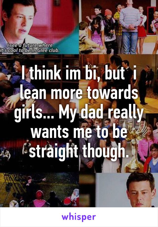 I think im bi, but  i lean more towards girls... My dad really wants me to be straight though.