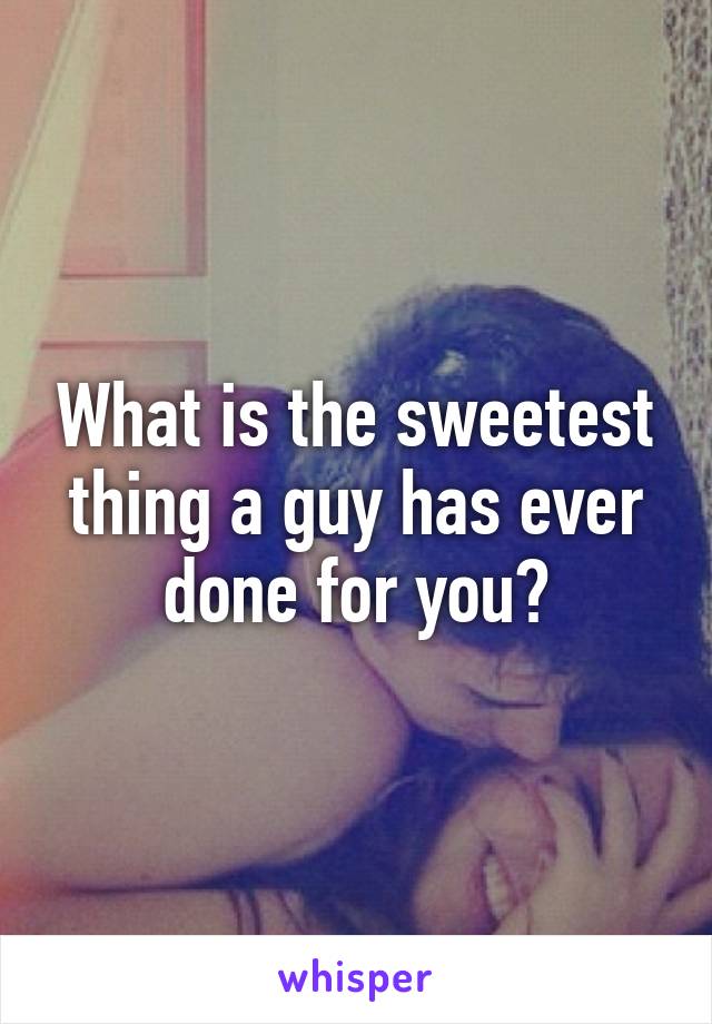 What is the sweetest thing a guy has ever done for you?