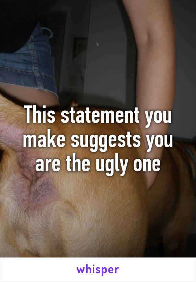 This statement you make suggests you are the ugly one