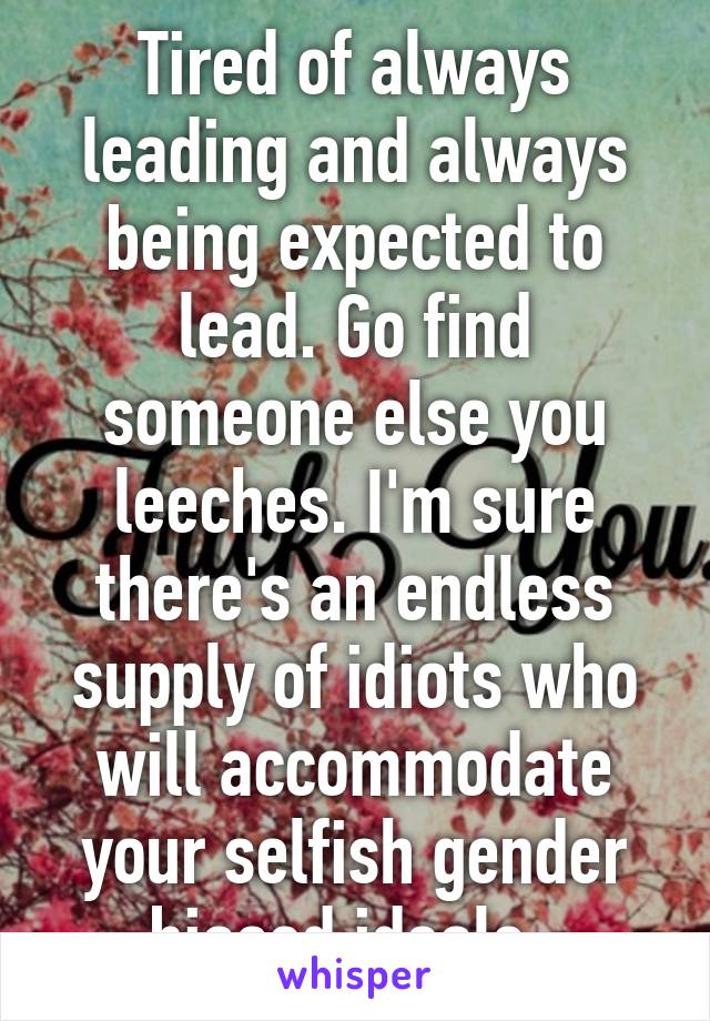 Tired of always leading and always being expected to lead. Go find someone else you leeches. I'm sure there's an endless supply of idiots who will accommodate your selfish gender biased ideals. 