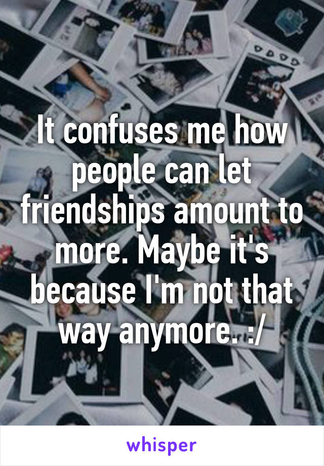 It confuses me how people can let friendships amount to more. Maybe it's because I'm not that way anymore. :/