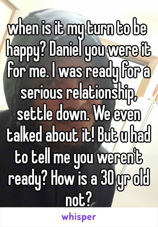 when is it my turn to be happy? Daniel you were it for me. I was ready for a serious relationship, settle down. We even talked about it! But u had to tell me you weren't ready? How is a 30 yr old not?