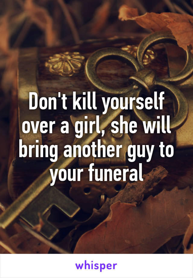 Don't kill yourself over a girl, she will bring another guy to your funeral