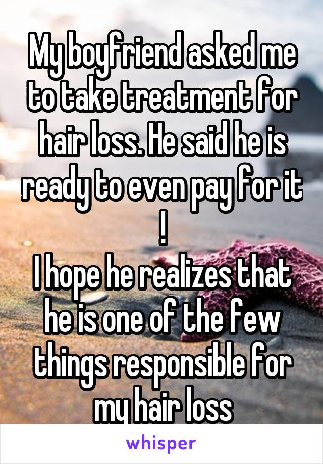 My boyfriend asked me to take treatment for hair loss. He said he is ready to even pay for it !
I hope he realizes that he is one of the few things responsible for my hair loss