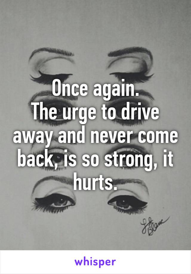 Once again.
The urge to drive away and never come back, is so strong, it hurts.