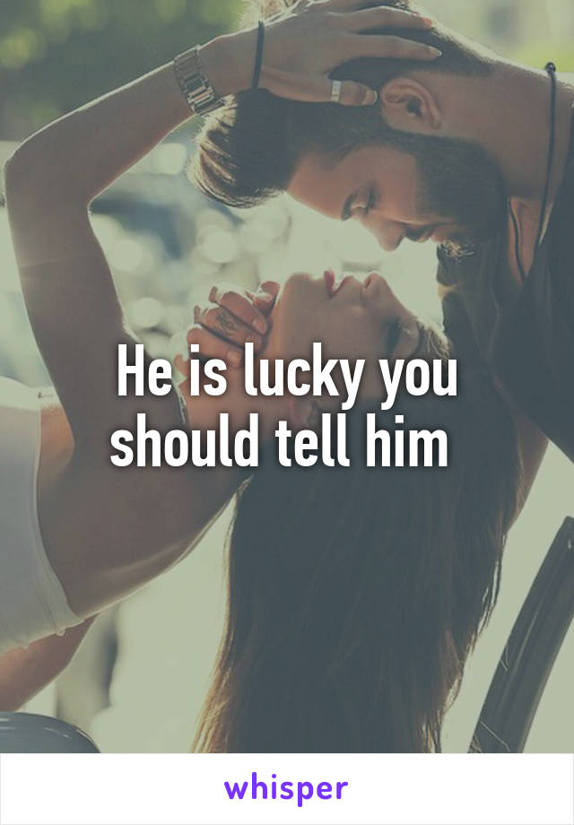 He is lucky you should tell him 