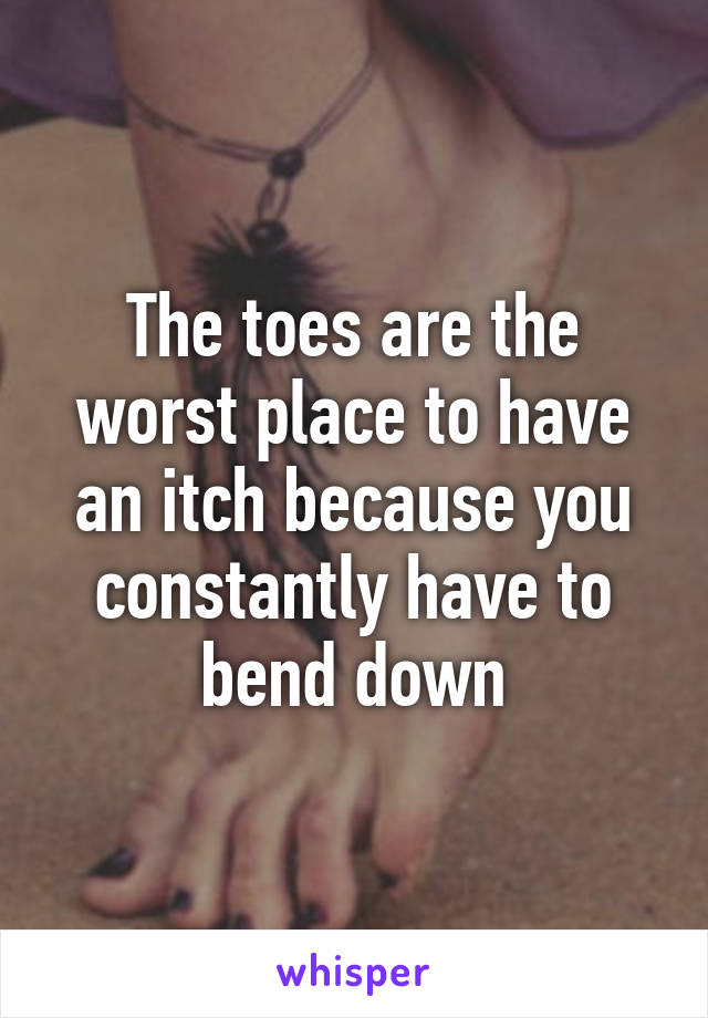 The toes are the worst place to have an itch because you constantly have to bend down