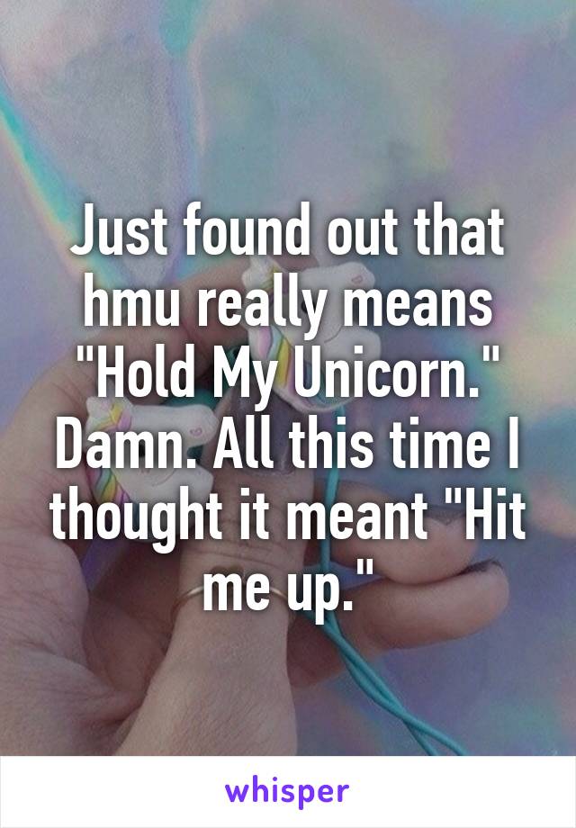 Just found out that hmu really means "Hold My Unicorn." Damn. All this time I thought it meant "Hit me up."