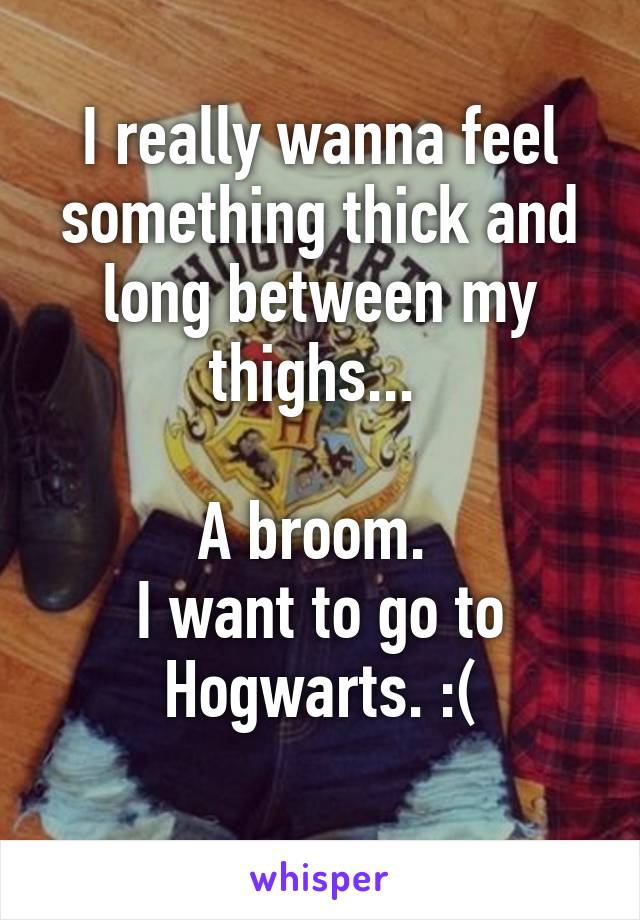 I really wanna feel something thick and long between my thighs... 

A broom. 
I want to go to Hogwarts. :(
