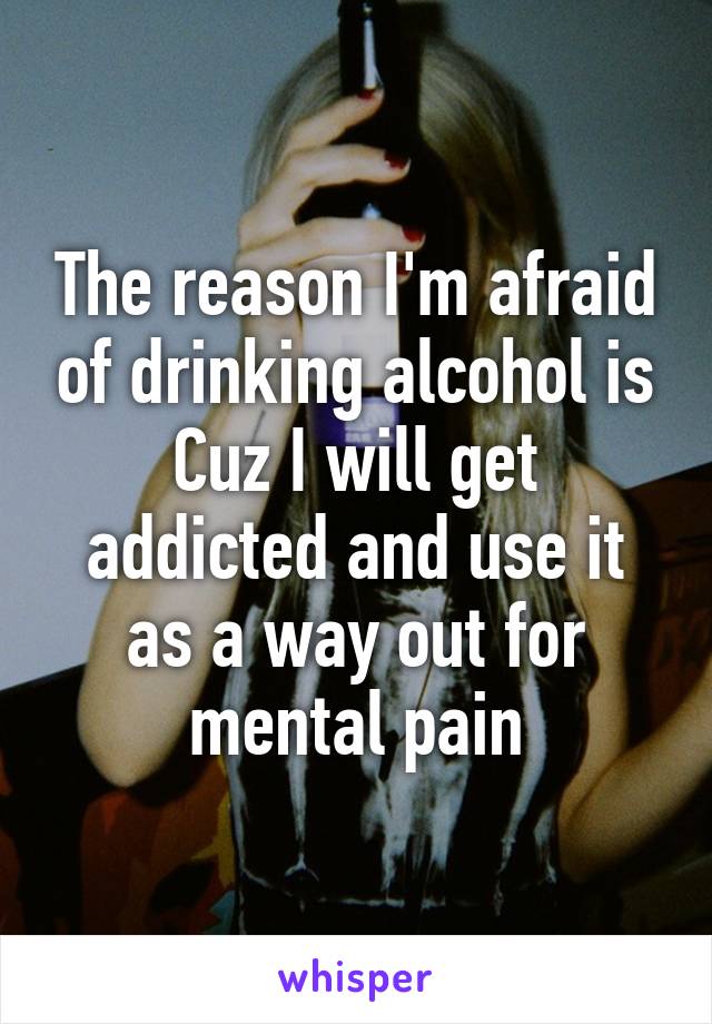 The reason I'm afraid of drinking alcohol is Cuz I will get addicted and use it as a way out for mental pain