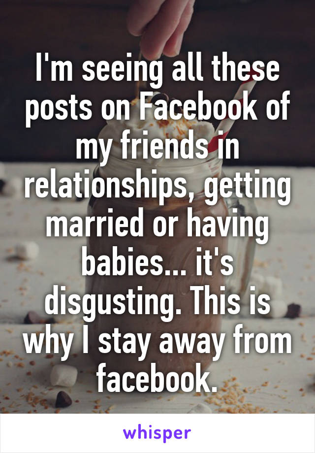 I'm seeing all these posts on Facebook of my friends in relationships, getting married or having babies... it's disgusting. This is why I stay away from facebook.