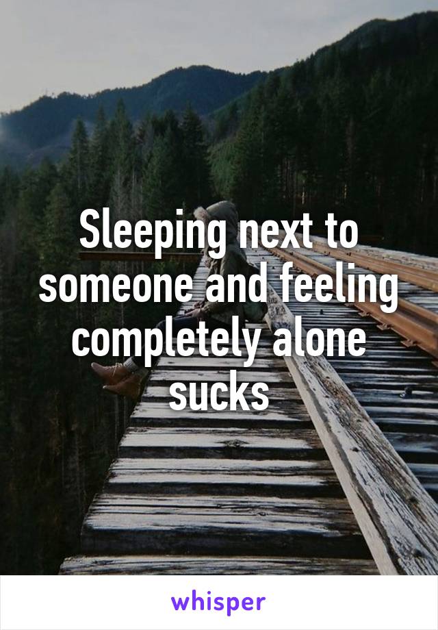 Sleeping next to someone and feeling completely alone sucks