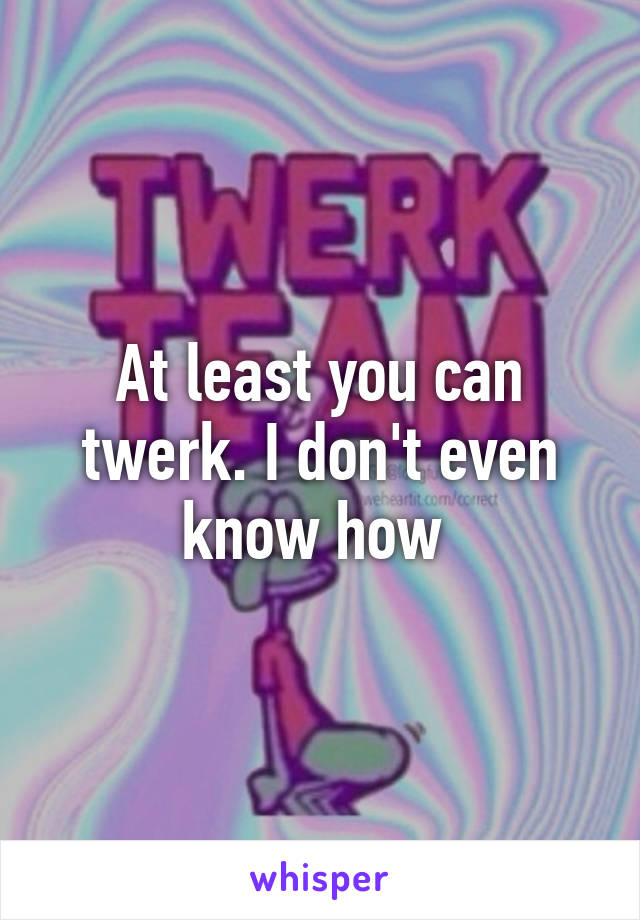 At least you can twerk. I don't even know how 