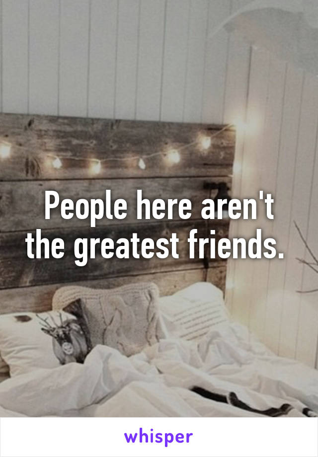 People here aren't the greatest friends. 