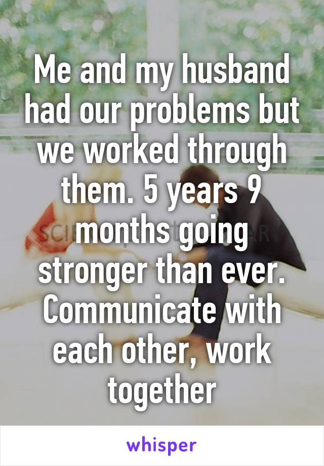 Me and my husband had our problems but we worked through them. 5 years 9 months going stronger than ever. Communicate with each other, work together