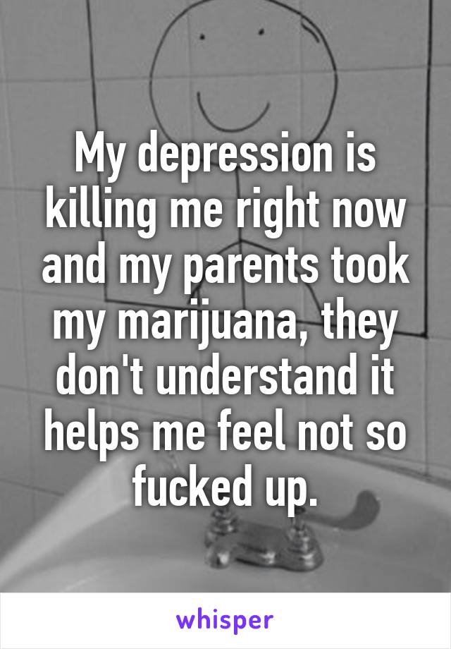 My depression is killing me right now and my parents took my marijuana, they don't understand it helps me feel not so fucked up.