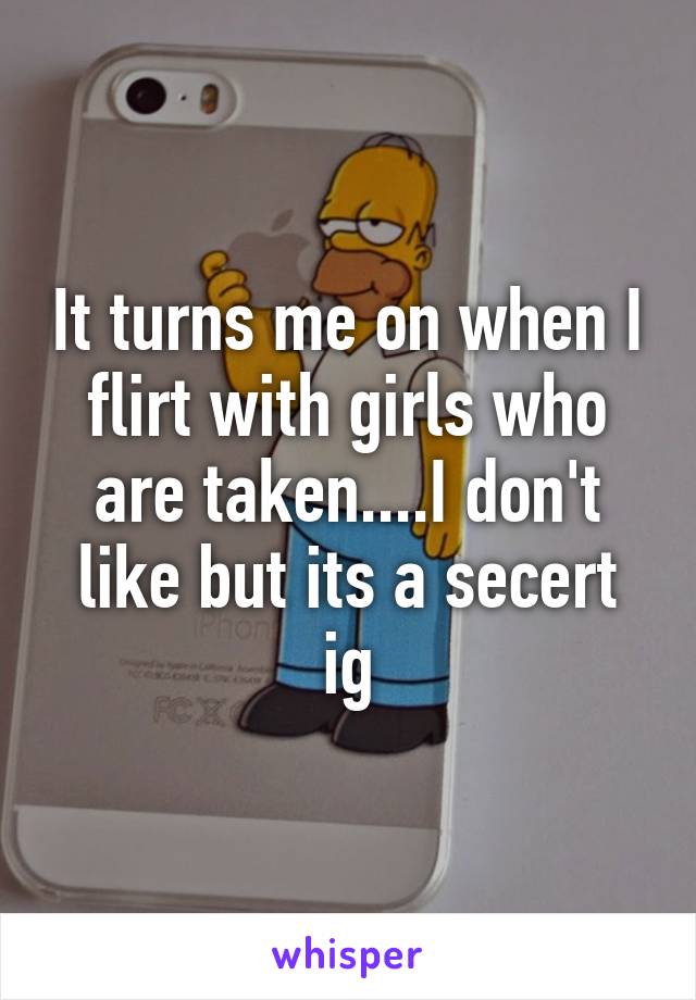 It turns me on when I flirt with girls who are taken....I don't like but its a secert ig